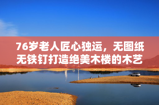76岁老人匠心独运，无图纸无铁钉打造绝美木楼的木艺传奇