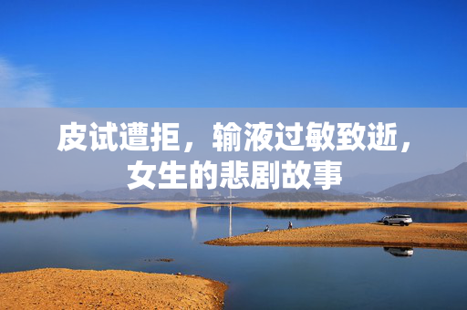 皮试遭拒，输液过敏致逝，女生的悲剧故事