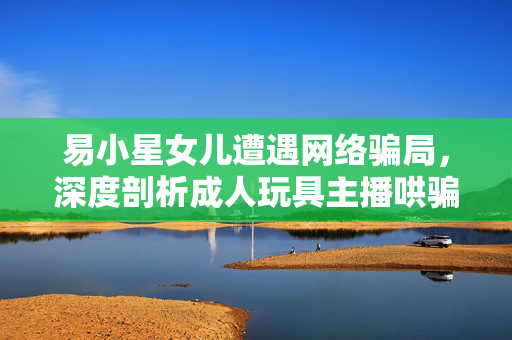 易小星女儿遭遇网络骗局，深度剖析成人玩具主播哄骗事件