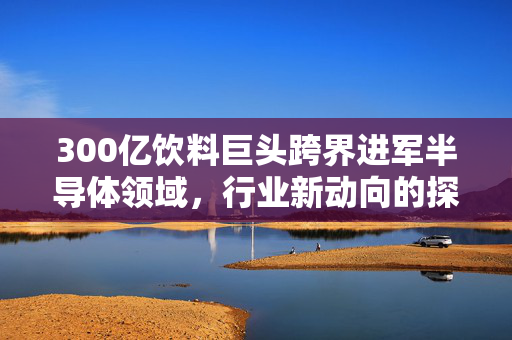 300亿饮料巨头跨界进军半导体领域，行业新动向的探索与挑战