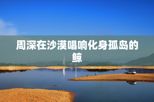 周深在沙漠唱响化身孤岛的鲸