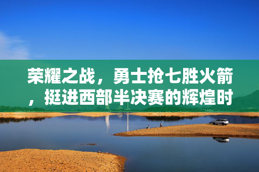 荣耀之战，勇士抢七胜火箭，挺进西部半决赛的辉煌时刻