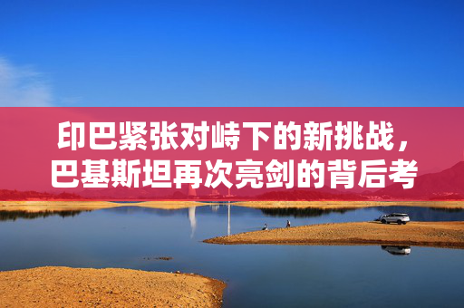 印巴紧张对峙下的新挑战，巴基斯坦再次亮剑的背后考量