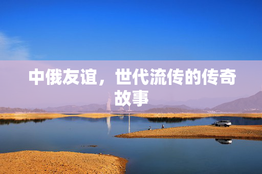 中俄友谊，世代流传的传奇故事