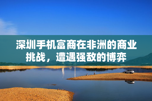 深圳手机富商在非洲的商业挑战，遭遇强敌的博弈