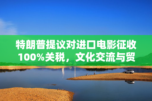 特朗普提议对进口电影征收100%关税，文化交流与贸易的双重考量