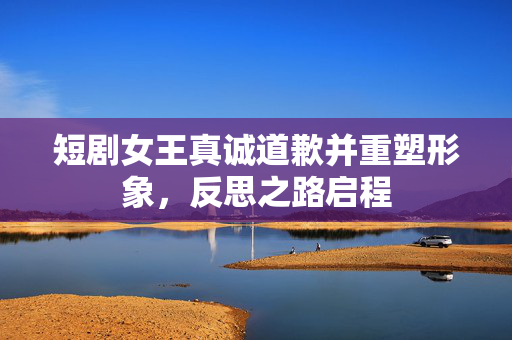短剧女王真诚道歉并重塑形象，反思之路启程