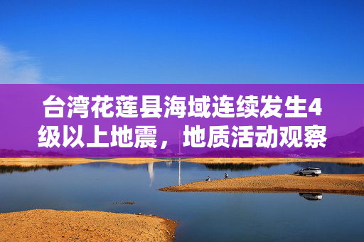 台湾花莲县海域连续发生4级以上地震，地质活动观察与影响分析