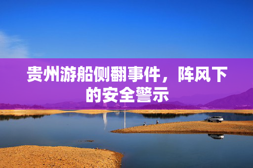 贵州游船侧翻事件，阵风下的安全警示