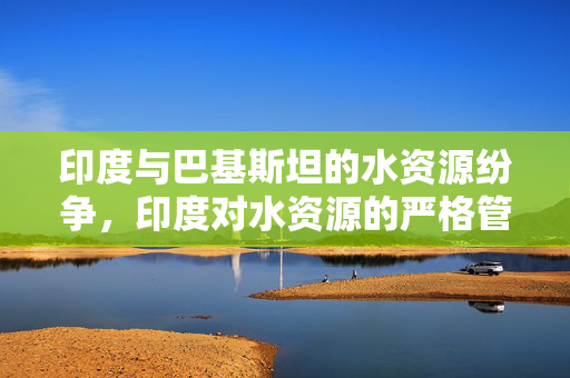 印度与巴基斯坦的水资源纷争，印度对水资源的严格管控
