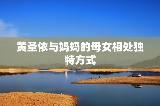 黄圣依与妈妈的母女相处独特方式