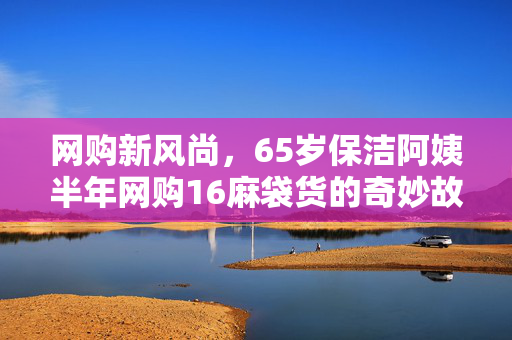 网购新风尚，65岁保洁阿姨半年网购16麻袋货的奇妙故事