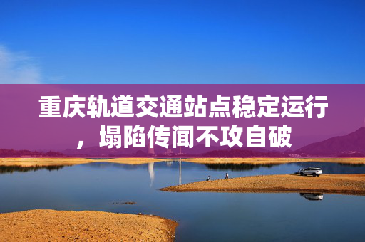 重庆轨道交通站点稳定运行，塌陷传闻不攻自破