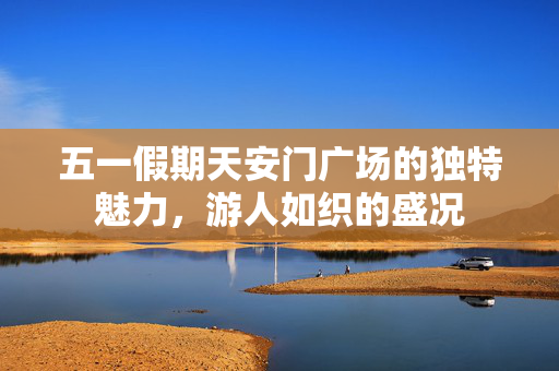 五一假期天安门广场的独特魅力，游人如织的盛况