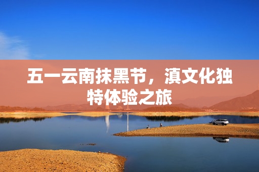 五一云南抹黑节，滇文化独特体验之旅