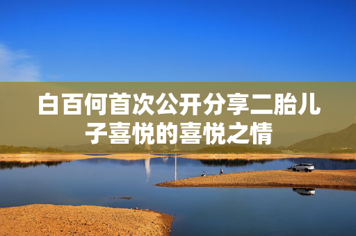 白百何首次公开分享二胎儿子喜悦的喜悦之情