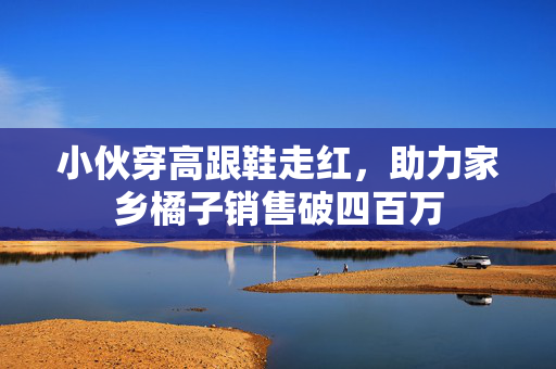 小伙穿高跟鞋走红，助力家乡橘子销售破四百万