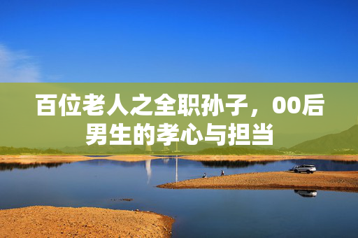 百位老人之全职孙子，00后男生的孝心与担当