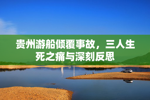 贵州游船倾覆事故，三人生死之痛与深刻反思