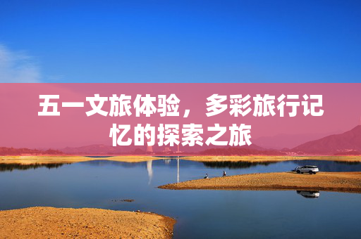 五一文旅体验，多彩旅行记忆的探索之旅