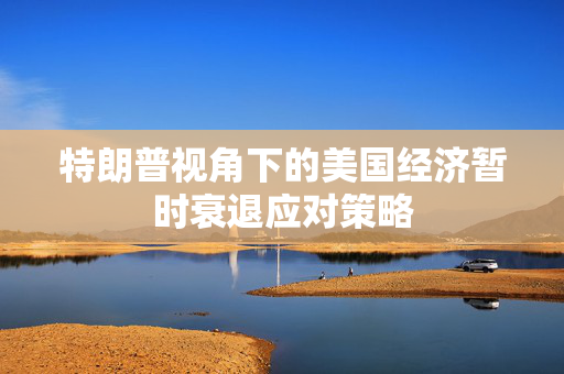 特朗普视角下的美国经济暂时衰退应对策略