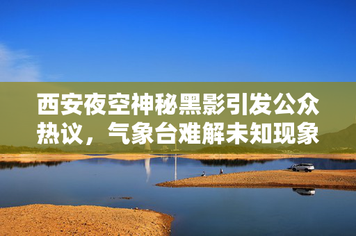 西安夜空神秘黑影引发公众热议，气象台难解未知现象