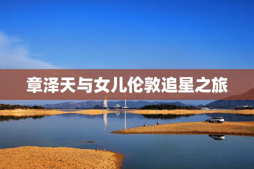 章泽天与女儿伦敦追星之旅
