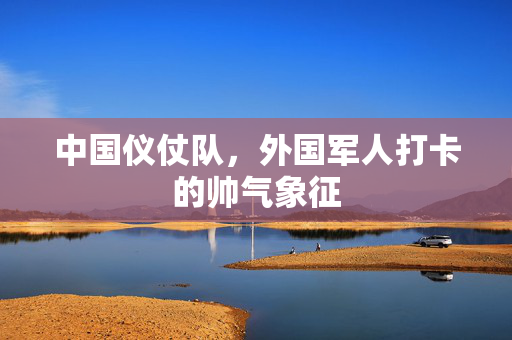 中国仪仗队，外国军人打卡的帅气象征
