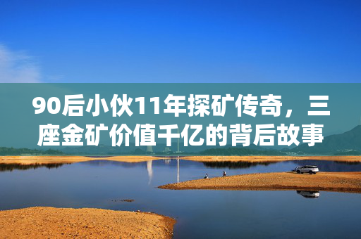 90后小伙11年探矿传奇，三座金矿价值千亿的背后故事