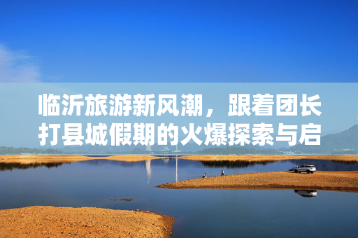 临沂旅游新风潮，跟着团长打县城假期的火爆探索与启示