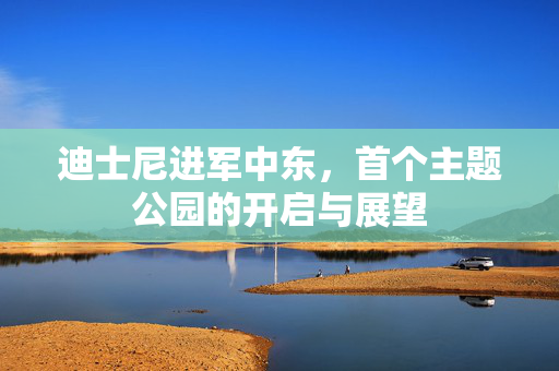 迪士尼进军中东，首个主题公园的开启与展望