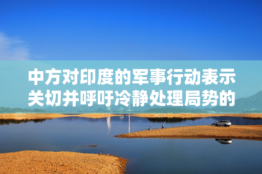 中方对印度的军事行动表示关切并呼吁冷静处理局势的深度分析