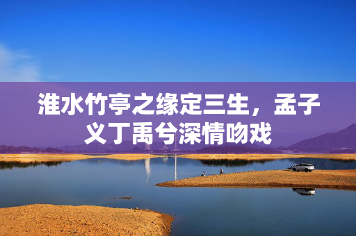 淮水竹亭之缘定三生，孟子义丁禹兮深情吻戏
