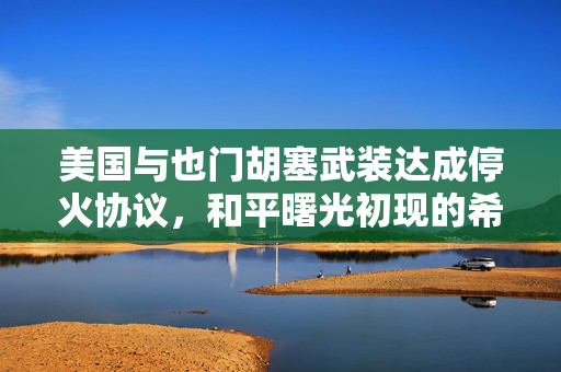 美国与也门胡塞武装达成停火协议，和平曙光初现的希望