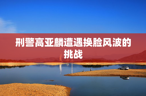刑警高亚麟遭遇换脸风波的挑战