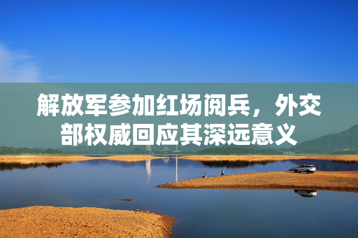 解放军参加红场阅兵，外交部权威回应其深远意义