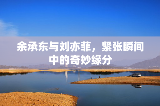 余承东与刘亦菲，紧张瞬间中的奇妙缘分