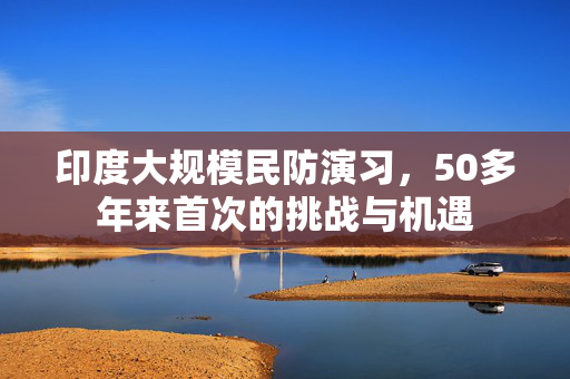 印度大规模民防演习，50多年来首次的挑战与机遇
