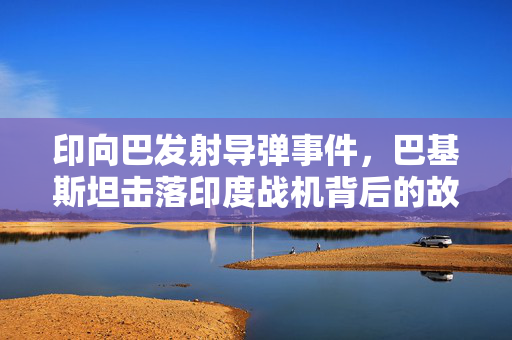 印向巴发射导弹事件，巴基斯坦击落印度战机背后的故事