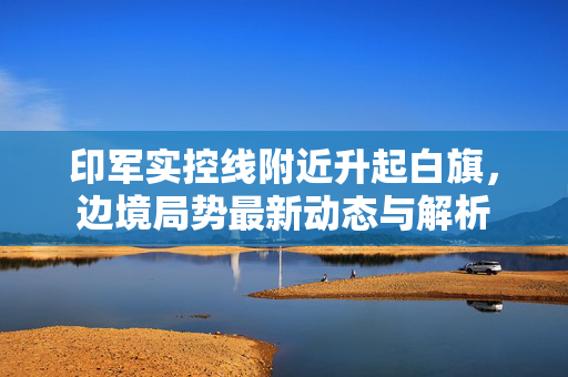 印军实控线附近升起白旗，边境局势最新动态与解析