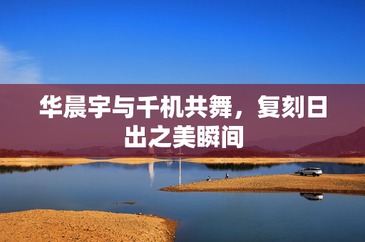 华晨宇与千机共舞，复刻日出之美瞬间