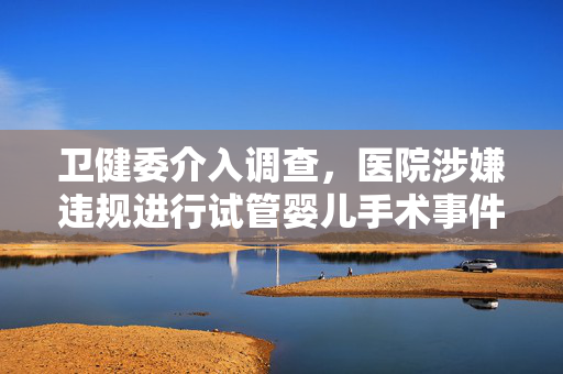 卫健委介入调查，医院涉嫌违规进行试管婴儿手术事件曝光