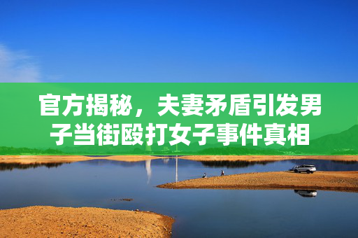 官方揭秘，夫妻矛盾引发男子当街殴打女子事件真相