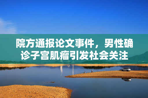 院方通报论文事件，男性确诊子宫肌瘤引发社会关注