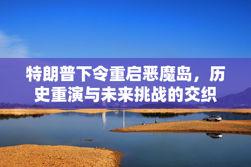 特朗普下令重启恶魔岛，历史重演与未来挑战的交织