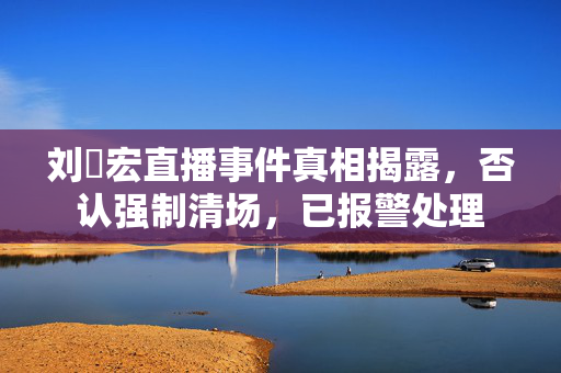 刘畊宏直播事件真相揭露，否认强制清场，已报警处理