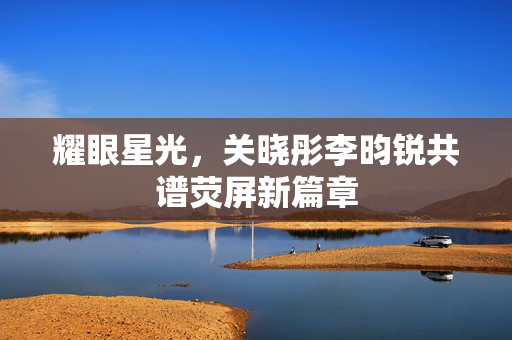 耀眼星光，关晓彤李昀锐共谱荧屏新篇章