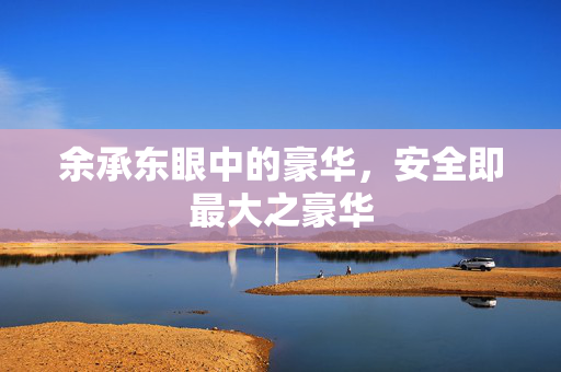 余承东眼中的豪华，安全即最大之豪华