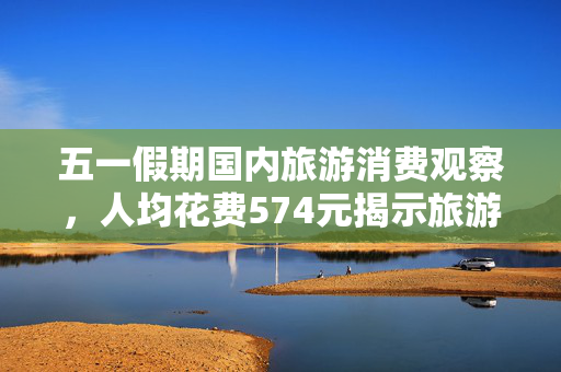 五一假期国内旅游消费观察，人均花费574元揭示旅游市场新动向