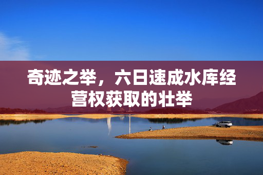 奇迹之举，六日速成水库经营权获取的壮举